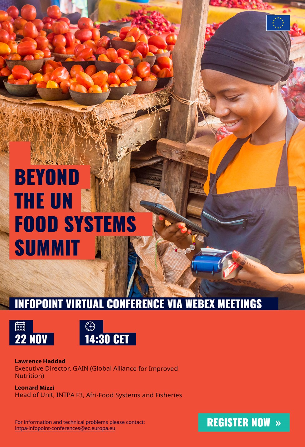 Title: Beyond the UN Food Systems Summit - Description: Beyond the UN Food Systems Summit

InfoPoint virtual conference via Webex Meetings

22 November from 2:30 pm

Lawrence Haddad
Executive Director, GAIN (Global Alliance for Improved Nutrition)

Leonard Mizzi
Head of Unit, INTPA F3, Afri-Food Systems and Fisheries

Register now via: https://ec.europa.eu/international-partnerships/events/beyond-un-food-systems-summit_en

For information and technical problems please contact:

 <script type=