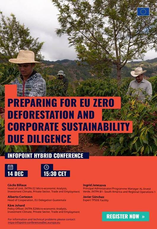 Preparing for EU zero deforestation and corporate sustainability due diligence

 InfoPoint Hybrid Conference

Wednesday 14 December- 15:30- 17:00 CET

Cécile Billaux, Head of Unit, INTPA E2 Micro-economic Analysis, Investment Climate, Private Sector, Trade and Employment

Ingrid Jenezova, Principal Administrator/Programme Manager AL-Invest Verde, INTPA B1- South America and Regional Operations 1

 Alberto Cortezon, Head of Cooperation, EU Delegation Guatemala

 Javier Sánchez, Expert TPSDE Facility

 Kåre Johard, Policy Officer, INTPA E2 Micro-economic Analysis, Investment Climate, Private Sector, Trade and Employment

Registration: https://international-partnerships.ec.europa.eu/news-and-events/events/infopoint-conference-preparing-eu-zero-deforestation-and-corporate-sustainability-due-diligence-2022-12-14_en

For information and technical problems, please contact: 
 <script type=