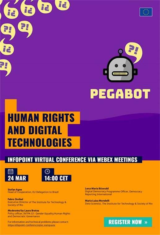 Title: Human Rights and Digital Technologies - Description: Human Rights and Digital Technologies

InfoPoint Virtual Conference via Webex Meetings

24 Mar, at 14:00 CET

Stefan Agne
Head of Cooperation - EU Delegation to Brazil
Fabro Steibel
Executive Director of The Institute for Technology & Society of Rio
Lena-Maria Böswald
Digital Democracy Programme Officer, Democracy Reporting International
Maria Luiza Mondelli
Data Scientist, The Institute for Technology & Society of Rio
Laura Bretea
Policy Officer, Democratic Governance, International Partnerships, European Commission

Register now: https://ec.europa.eu/international-partnerships/events/human-rights-and-digital-technologies_en

For information and technical problems, please contact: 
 <script type=