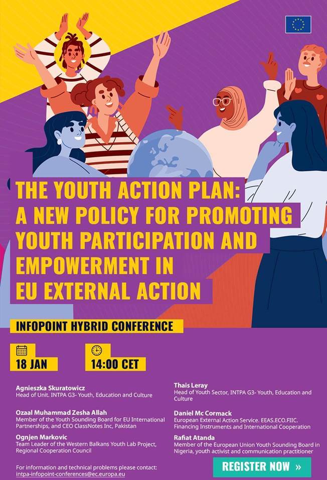 The Youth Action Plan

InfoPoint Hybrid Conference 

18 January, 14:00 CET

Agnieszka Skuratowicz, Head of Unit. INTPA G3- Youth, Education and Culture

Thais Leray, Head of Youth Sector, INTPA G3- Youth, Education and  Culture

Ozaal Muhammad Zesha Allah, Member of the Youth Sounding Board for EU International Partnerships, and CEO ClassNotes Inc, Pakistan

Daniel Mc Cormack, European External Action Service. EEAS.ECO.FIIC. Financing Instruments and International Cooperation

Ognjen Markovic, Team Leader of the Western Balkans Youth Lab Project, Regional Cooperation Council

Rafiat Atanda, Member of the European Union Youth Sounding Board in Nigeria, youth activist and communication practitioner

For information and technical problems, please contact: 
 <script type=